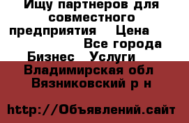 Ищу партнеров для совместного предприятия. › Цена ­ 1 000 000 000 - Все города Бизнес » Услуги   . Владимирская обл.,Вязниковский р-н